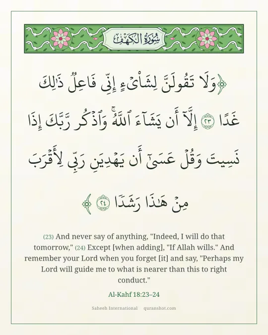 Al-Kahf 18:23–24 — وَلَا تَقُولَنَّ لِشَا۟ىْءٍ إِنِّى فَاعِلٌ ذَٰلِكَ غَدًا إِلَّآ أَن يَشَآءَ ٱللَّهُ ۚ وَٱذْكُر رَّبَّكَ إِذَا نَسِيتَ وَقُلْ عَسَىٰٓ أَن يَهْدِيَنِ رَبِّى لِأَقْرَبَ مِنْ هَـٰذَا رَشَدًا