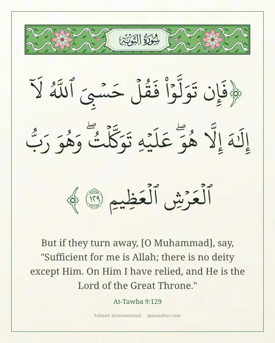 At-Tawba 9:129 — فَإِن تَوَلَّوْا۟ فَقُلْ حَسْبِىَ ٱللَّهُ لَآ إِلَـٰهَ إِلَّا هُوَ ۖ عَلَيْهِ تَوَكَّلْتُ ۖ وَهُوَ رَبُّ ٱلْعَرْشِ ٱلْعَظِيمِ