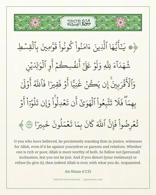An-Nisaa 4:135 — ۞ يَـٰٓأَيُّهَا ٱلَّذِينَ ءَامَنُوا۟ كُونُوا۟ قَوَّٰمِينَ بِٱلْقِسْطِ شُهَدَآءَ لِلَّهِ وَلَوْ عَلَىٰٓ أَنفُسِكُمْ أَوِ ٱلْوَٰلِدَيْنِ وَٱلْأَقْرَبِينَ ۚ إِن يَكُنْ غَنِيًّا أَوْ فَقِيرًا فَٱللَّهُ أَوْلَىٰ بِهِمَا ۖ فَلَا تَتَّبِعُوا۟ ٱلْهَوَىٰٓ أَن تَعْدِلُوا۟ ۚ وَإِن تَلْوُۥٓا۟ أَوْ تُعْرِضُوا۟ فَإِنَّ ٱللَّهَ كَانَ بِمَا تَعْمَلُونَ خَبِيرًا