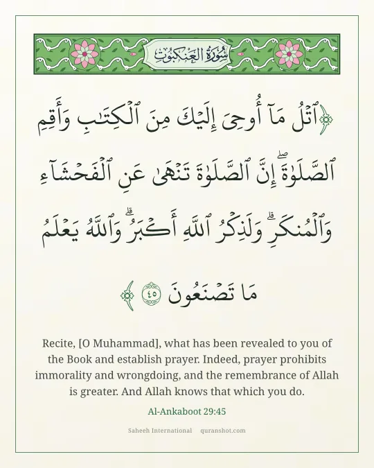 Al-Ankaboot 29:45 — ٱتْلُ مَآ أُوحِىَ إِلَيْكَ مِنَ ٱلْكِتَـٰبِ وَأَقِمِ ٱلصَّلَوٰةَ ۖ إِنَّ ٱلصَّلَوٰةَ تَنْهَىٰ عَنِ ٱلْفَحْشَآءِ وَٱلْمُنكَرِ ۗ وَلَذِكْرُ ٱللَّهِ أَكْبَرُ ۗ وَٱللَّهُ يَعْلَمُ مَا تَصْنَعُونَ