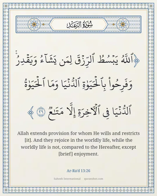 Ar-Ra'd 13:26 — ٱللَّهُ يَبْسُطُ ٱلرِّزْقَ لِمَن يَشَآءُ وَيَقْدِرُ ۚ وَفَرِحُوا۟ بِٱلْحَيَوٰةِ ٱلدُّنْيَا وَمَا ٱلْحَيَوٰةُ ٱلدُّنْيَا فِى ٱلْـَٔاخِرَةِ إِلَّا مَتَـٰعٌ
