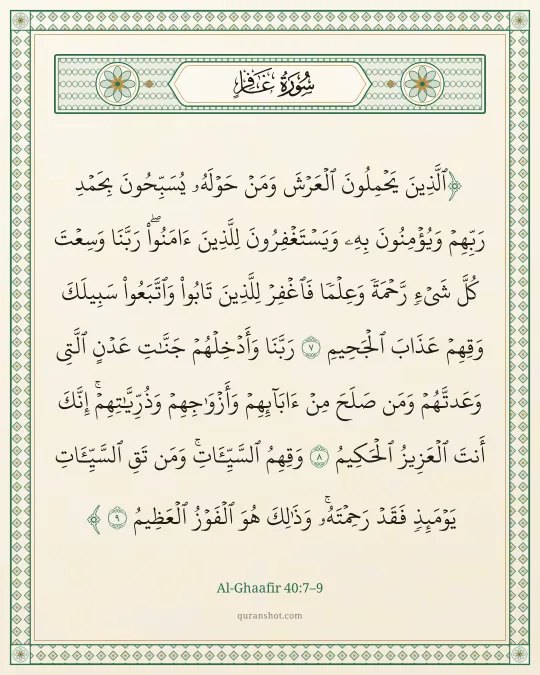 Al-Ghaafir 40:7–9 — ٱلَّذِينَ يَحْمِلُونَ ٱلْعَرْشَ وَمَنْ حَوْلَهُۥ يُسَبِّحُونَ بِحَمْدِ رَبِّهِمْ وَيُؤْمِنُونَ بِهِۦ وَيَسْتَغْفِرُونَ لِلَّذِينَ ءَامَنُوا۟ رَبَّنَا وَسِعْتَ كُلَّ شَىْءٍ رَّحْمَةً وَعِلْمًا فَٱغْفِرْ لِلَّذِينَ تَابُوا۟ وَٱتَّبَعُوا۟ سَبِيلَكَ وَقِهِمْ عَذَابَ ٱلْجَحِيمِ رَبَّنَا وَأَدْخِلْهُمْ جَنَّـٰتِ عَدْنٍ ٱلَّتِى وَعَدتَّهُمْ وَمَن صَلَحَ مِنْ ءَابَآئِهِمْ وَأَزْوَٰجِهِمْ وَذُرِّيَّـٰتِهِمْ ۚ إِنَّكَ أَنتَ ٱلْعَزِيزُ ٱلْحَكِيمُ وَقِهِمُ ٱلسَّيِّـَٔاتِ ۚ وَمَن تَقِ ٱلسَّيِّـَٔاتِ يَوْمَئِذٍ فَقَدْ رَحِمْتَهُۥ ۚ وَذَٰلِكَ هُوَ ٱلْفَوْزُ ٱلْعَظِيمُ