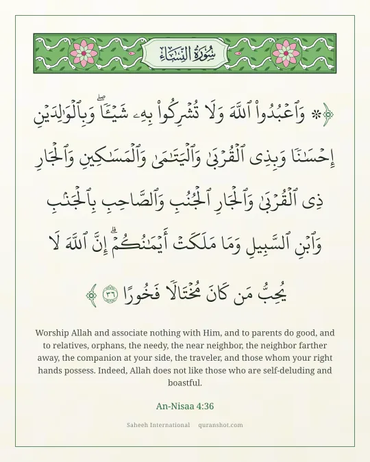 An-Nisaa 4:36 — ۞ وَٱعْبُدُوا۟ ٱللَّهَ وَلَا تُشْرِكُوا۟ بِهِۦ شَيْـًٔا ۖ وَبِٱلْوَٰلِدَيْنِ إِحْسَـٰنًا وَبِذِى ٱلْقُرْبَىٰ وَٱلْيَتَـٰمَىٰ وَٱلْمَسَـٰكِينِ وَٱلْجَارِ ذِى ٱلْقُرْبَىٰ وَٱلْجَارِ ٱلْجُنُبِ وَٱلصَّاحِبِ بِٱلْجَنۢبِ وَٱبْنِ ٱلسَّبِيلِ وَمَا مَلَكَتْ أَيْمَـٰنُكُمْ ۗ إِنَّ ٱللَّهَ لَا يُحِبُّ مَن كَانَ مُخْتَالًا فَخُورًا
