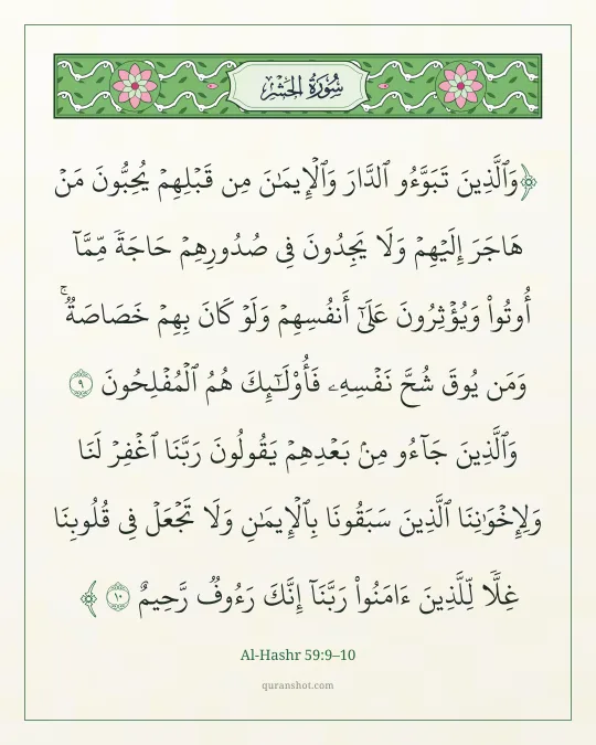 Al-Hashr 59:9–10 — وَٱلَّذِينَ تَبَوَّءُو ٱلدَّارَ وَٱلْإِيمَـٰنَ مِن قَبْلِهِمْ يُحِبُّونَ مَنْ هَاجَرَ إِلَيْهِمْ وَلَا يَجِدُونَ فِى صُدُورِهِمْ حَاجَةً مِّمَّآ أُوتُوا۟ وَيُؤْثِرُونَ عَلَىٰٓ أَنفُسِهِمْ وَلَوْ كَانَ بِهِمْ خَصَاصَةٌ ۚ وَمَن يُوقَ شُحَّ نَفْسِهِۦ فَأُو۟لَـٰٓئِكَ هُمُ ٱلْمُفْلِحُونَ وَٱلَّذِينَ جَآءُو مِنۢ بَعْدِهِمْ يَقُولُونَ رَبَّنَا ٱغْفِرْ لَنَا وَلِإِخْوَٰنِنَا ٱلَّذِينَ سَبَقُونَا بِٱلْإِيمَـٰنِ وَلَا تَجْعَلْ فِى قُلُوبِنَا غِلًّا لِّلَّذِينَ ءَامَنُوا۟ رَبَّنَآ إِنَّكَ رَءُوفٌ رَّحِيمٌ