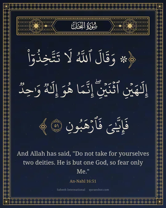 An-Nahl 16:51 — ۞ وَقَالَ ٱللَّهُ لَا تَتَّخِذُوٓا۟ إِلَـٰهَيْنِ ٱثْنَيْنِ ۖ إِنَّمَا هُوَ إِلَـٰهٌ وَٰحِدٌ ۖ فَإِيَّـٰىَ فَٱرْهَبُونِ