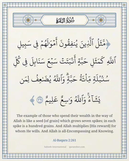 Al-Baqara 2:261 — مَّثَلُ ٱلَّذِينَ يُنفِقُونَ أَمْوَٰلَهُمْ فِى سَبِيلِ ٱللَّهِ كَمَثَلِ حَبَّةٍ أَنۢبَتَتْ سَبْعَ سَنَابِلَ فِى كُلِّ سُنۢبُلَةٍ مِّا۟ئَةُ حَبَّةٍ ۗ وَٱللَّهُ يُضَـٰعِفُ لِمَن يَشَآءُ ۗ وَٱللَّهُ وَٰسِعٌ عَلِيمٌ