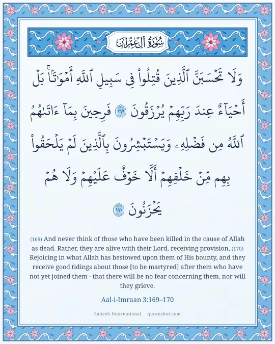 Aal-i-Imraan 3:169–170 — وَلَا تَحْسَبَنَّ ٱلَّذِينَ قُتِلُوا۟ فِى سَبِيلِ ٱللَّهِ أَمْوَٰتًۢا ۚ بَلْ أَحْيَآءٌ عِندَ رَبِّهِمْ يُرْزَقُونَ فَرِحِينَ بِمَآ ءَاتَىٰهُمُ ٱللَّهُ مِن فَضْلِهِۦ وَيَسْتَبْشِرُونَ بِٱلَّذِينَ لَمْ يَلْحَقُوا۟ بِهِم مِّنْ خَلْفِهِمْ أَلَّا خَوْفٌ عَلَيْهِمْ وَلَا هُمْ يَحْزَنُونَ