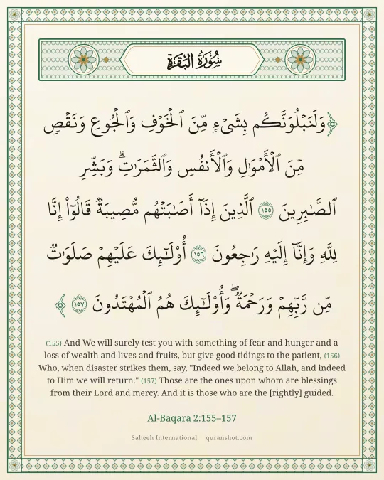 Al-Baqara 2:155–157 — وَلَنَبْلُوَنَّكُم بِشَىْءٍ مِّنَ ٱلْخَوْفِ وَٱلْجُوعِ وَنَقْصٍ مِّنَ ٱلْأَمْوَٰلِ وَٱلْأَنفُسِ وَٱلثَّمَرَٰتِ ۗ وَبَشِّرِ ٱلصَّـٰبِرِينَ ٱلَّذِينَ إِذَآ أَصَـٰبَتْهُم مُّصِيبَةٌ قَالُوٓا۟ إِنَّا لِلَّهِ وَإِنَّآ إِلَيْهِ رَٰجِعُونَ أُو۟لَـٰٓئِكَ عَلَيْهِمْ صَلَوَٰتٌ مِّن رَّبِّهِمْ وَرَحْمَةٌ ۖ وَأُو۟لَـٰٓئِكَ هُمُ ٱلْمُهْتَدُونَ