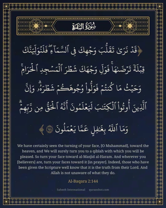 Al-Baqara 2:144 — قَدْ نَرَىٰ تَقَلُّبَ وَجْهِكَ فِى ٱلسَّمَآءِ ۖ فَلَنُوَلِّيَنَّكَ قِبْلَةً تَرْضَىٰهَا ۚ فَوَلِّ وَجْهَكَ شَطْرَ ٱلْمَسْجِدِ ٱلْحَرَامِ ۚ وَحَيْثُ مَا كُنتُمْ فَوَلُّوا۟ وُجُوهَكُمْ شَطْرَهُۥ ۗ وَإِنَّ ٱلَّذِينَ أُوتُوا۟ ٱلْكِتَـٰبَ لَيَعْلَمُونَ أَنَّهُ ٱلْحَقُّ مِن رَّبِّهِمْ ۗ وَمَا ٱللَّهُ بِغَـٰفِلٍ عَمَّا يَعْمَلُونَ