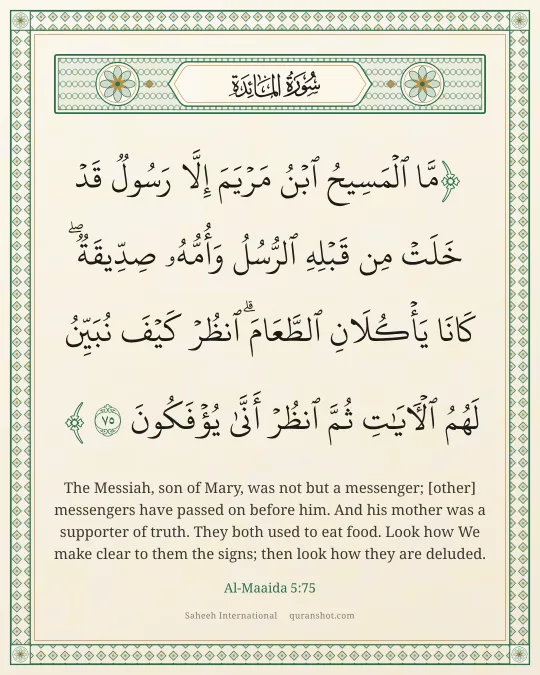 Al-Maaida 5:75 — مَّا ٱلْمَسِيحُ ٱبْنُ مَرْيَمَ إِلَّا رَسُولٌ قَدْ خَلَتْ مِن قَبْلِهِ ٱلرُّسُلُ وَأُمُّهُۥ صِدِّيقَةٌ ۖ كَانَا يَأْكُلَانِ ٱلطَّعَامَ ۗ ٱنظُرْ كَيْفَ نُبَيِّنُ لَهُمُ ٱلْـَٔايَـٰتِ ثُمَّ ٱنظُرْ أَنَّىٰ يُؤْفَكُونَ