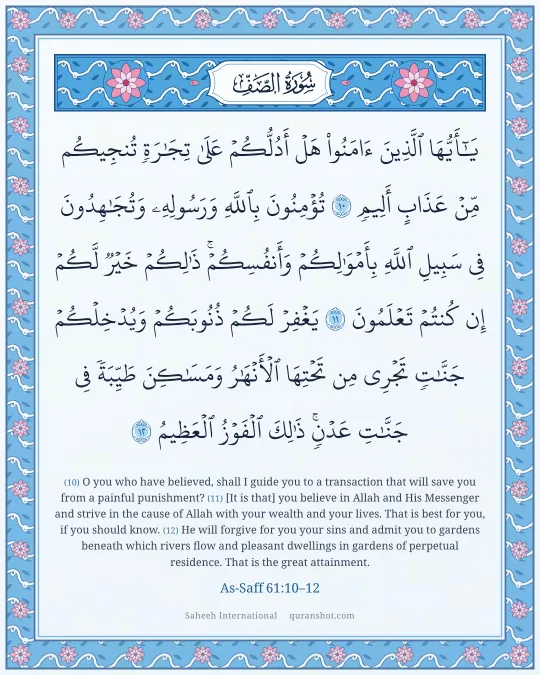As-Saff 61:10–12 — يَـٰٓأَيُّهَا ٱلَّذِينَ ءَامَنُوا۟ هَلْ أَدُلُّكُمْ عَلَىٰ تِجَـٰرَةٍ تُنجِيكُم مِّنْ عَذَابٍ أَلِيمٍ تُؤْمِنُونَ بِٱللَّهِ وَرَسُولِهِۦ وَتُجَـٰهِدُونَ فِى سَبِيلِ ٱللَّهِ بِأَمْوَٰلِكُمْ وَأَنفُسِكُمْ ۚ ذَٰلِكُمْ خَيْرٌ لَّكُمْ إِن كُنتُمْ تَعْلَمُونَ يَغْفِرْ لَكُمْ ذُنُوبَكُمْ وَيُدْخِلْكُمْ جَنَّـٰتٍ تَجْرِى مِن تَحْتِهَا ٱلْأَنْهَـٰرُ وَمَسَـٰكِنَ طَيِّبَةً فِى جَنَّـٰتِ عَدْنٍ ۚ ذَٰلِكَ ٱلْفَوْزُ ٱلْعَظِيمُ