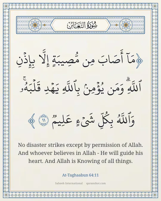 At-Taghaabun 64:11 — مَآ أَصَابَ مِن مُّصِيبَةٍ إِلَّا بِإِذْنِ ٱللَّهِ ۗ وَمَن يُؤْمِنۢ بِٱللَّهِ يَهْدِ قَلْبَهُۥ ۚ وَٱللَّهُ بِكُلِّ شَىْءٍ عَلِيمٌ