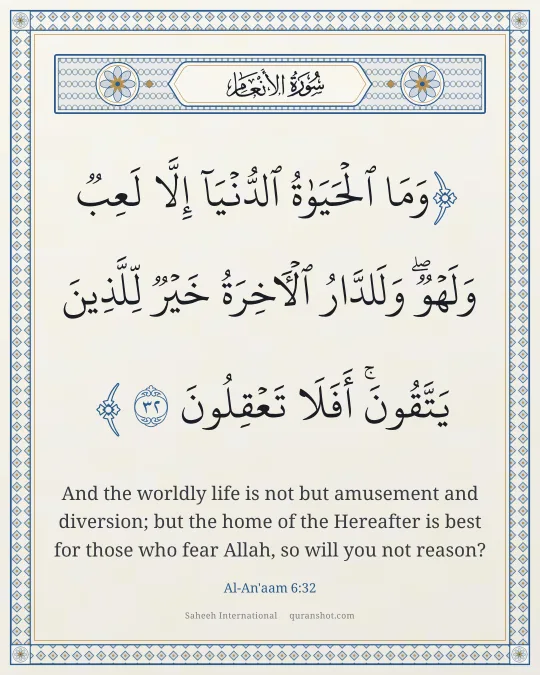 Al-An'aam 6:32 — وَمَا ٱلْحَيَوٰةُ ٱلدُّنْيَآ إِلَّا لَعِبٌ وَلَهْوٌ ۖ وَلَلدَّارُ ٱلْـَٔاخِرَةُ خَيْرٌ لِّلَّذِينَ يَتَّقُونَ ۗ أَفَلَا تَعْقِلُونَ