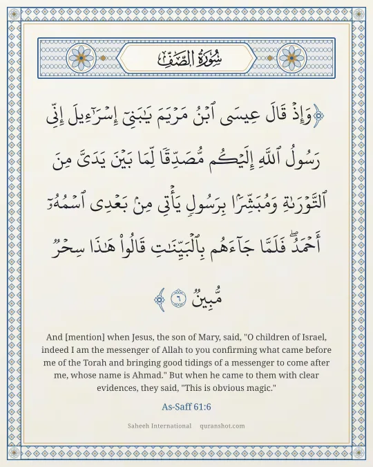 As-Saff 61:6 — وَإِذْ قَالَ عِيسَى ٱبْنُ مَرْيَمَ يَـٰبَنِىٓ إِسْرَٰٓءِيلَ إِنِّى رَسُولُ ٱللَّهِ إِلَيْكُم مُّصَدِّقًا لِّمَا بَيْنَ يَدَىَّ مِنَ ٱلتَّوْرَىٰةِ وَمُبَشِّرًۢا بِرَسُولٍ يَأْتِى مِنۢ بَعْدِى ٱسْمُهُۥٓ أَحْمَدُ ۖ فَلَمَّا جَآءَهُم بِٱلْبَيِّنَـٰتِ قَالُوا۟ هَـٰذَا سِحْرٌ مُّبِينٌ
