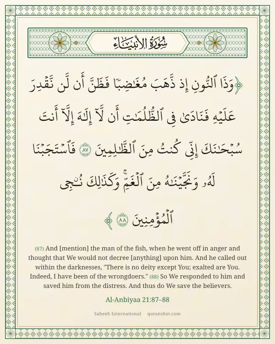 Al-Anbiyaa 21:87–88 — وَذَا ٱلنُّونِ إِذ ذَّهَبَ مُغَـٰضِبًا فَظَنَّ أَن لَّن نَّقْدِرَ عَلَيْهِ فَنَادَىٰ فِى ٱلظُّلُمَـٰتِ أَن لَّآ إِلَـٰهَ إِلَّآ أَنتَ سُبْحَـٰنَكَ إِنِّى كُنتُ مِنَ ٱلظَّـٰلِمِينَ فَٱسْتَجَبْنَا لَهُۥ وَنَجَّيْنَـٰهُ مِنَ ٱلْغَمِّ ۚ وَكَذَٰلِكَ نُـۨجِى ٱلْمُؤْمِنِينَ