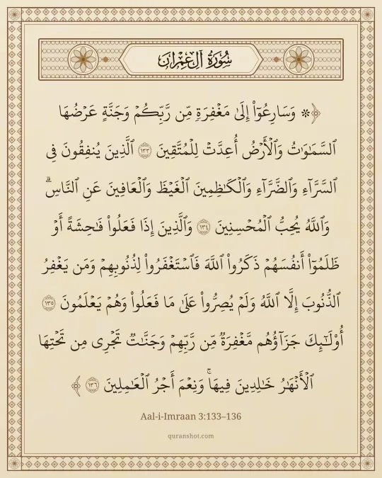 Aal-i-Imraan 3:133–136 — ۞ وَسَارِعُوٓا۟ إِلَىٰ مَغْفِرَةٍ مِّن رَّبِّكُمْ وَجَنَّةٍ عَرْضُهَا ٱلسَّمَـٰوَٰتُ وَٱلْأَرْضُ أُعِدَّتْ لِلْمُتَّقِينَ ٱلَّذِينَ يُنفِقُونَ فِى ٱلسَّرَّآءِ وَٱلضَّرَّآءِ وَٱلْكَـٰظِمِينَ ٱلْغَيْظَ وَٱلْعَافِينَ عَنِ ٱلنَّاسِ ۗ وَٱللَّهُ يُحِبُّ ٱلْمُحْسِنِينَ وَٱلَّذِينَ إِذَا فَعَلُوا۟ فَـٰحِشَةً أَوْ ظَلَمُوٓا۟ أَنفُسَهُمْ ذَكَرُوا۟ ٱللَّهَ فَٱسْتَغْفَرُوا۟ لِذُنُوبِهِمْ وَمَن يَغْفِرُ ٱلذُّنُوبَ إِلَّا ٱللَّهُ وَلَمْ يُصِرُّوا۟ عَلَىٰ مَا فَعَلُوا۟ وَهُمْ يَعْلَمُونَ أُو۟لَـٰٓئِكَ جَزَآؤُهُم مَّغْفِرَةٌ مِّن رَّبِّهِمْ وَجَنَّـٰتٌ تَجْرِى مِن تَحْتِهَا ٱلْأَنْهَـٰرُ خَـٰلِدِينَ فِيهَا ۚ وَنِعْمَ أَجْرُ ٱلْعَـٰمِلِينَ