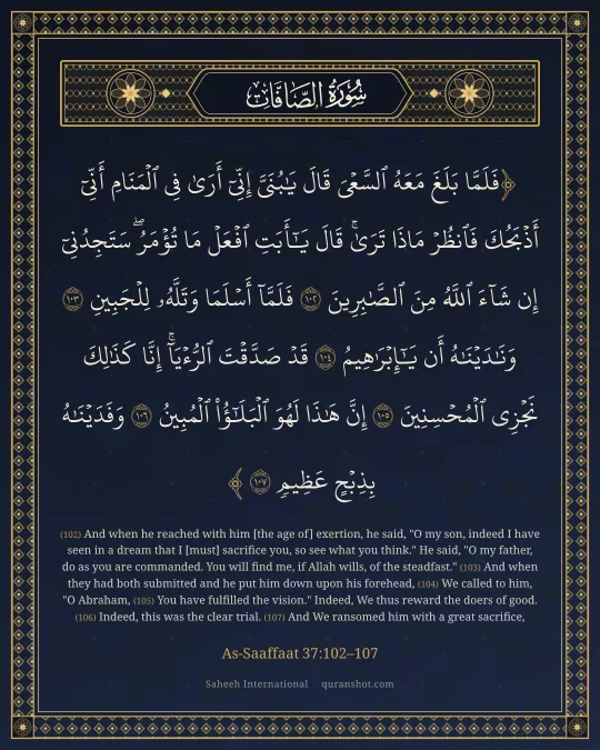 As-Saaffaat 37:102–107 — فَلَمَّا بَلَغَ مَعَهُ ٱلسَّعْىَ قَالَ يَـٰبُنَىَّ إِنِّىٓ أَرَىٰ فِى ٱلْمَنَامِ أَنِّىٓ أَذْبَحُكَ فَٱنظُرْ مَاذَا تَرَىٰ ۚ قَالَ يَـٰٓأَبَتِ ٱفْعَلْ مَا تُؤْمَرُ ۖ سَتَجِدُنِىٓ إِن شَآءَ ٱللَّهُ مِنَ ٱلصَّـٰبِرِينَ فَلَمَّآ أَسْلَمَا وَتَلَّهُۥ لِلْجَبِينِ وَنَـٰدَيْنَـٰهُ أَن يَـٰٓإِبْرَٰهِيمُ قَدْ صَدَّقْتَ ٱلرُّءْيَآ ۚ إِنَّا كَذَٰلِكَ نَجْزِى ٱلْمُحْسِنِينَ إِنَّ هَـٰذَا لَهُوَ ٱلْبَلَـٰٓؤُا۟ ٱلْمُبِينُ وَفَدَيْنَـٰهُ بِذِبْحٍ عَظِيمٍ