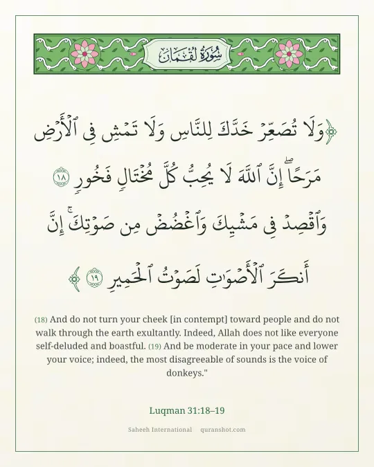 Luqman 31:18–19 — وَلَا تُصَعِّرْ خَدَّكَ لِلنَّاسِ وَلَا تَمْشِ فِى ٱلْأَرْضِ مَرَحًا ۖ إِنَّ ٱللَّهَ لَا يُحِبُّ كُلَّ مُخْتَالٍ فَخُورٍ وَٱقْصِدْ فِى مَشْيِكَ وَٱغْضُضْ مِن صَوْتِكَ ۚ إِنَّ أَنكَرَ ٱلْأَصْوَٰتِ لَصَوْتُ ٱلْحَمِيرِ