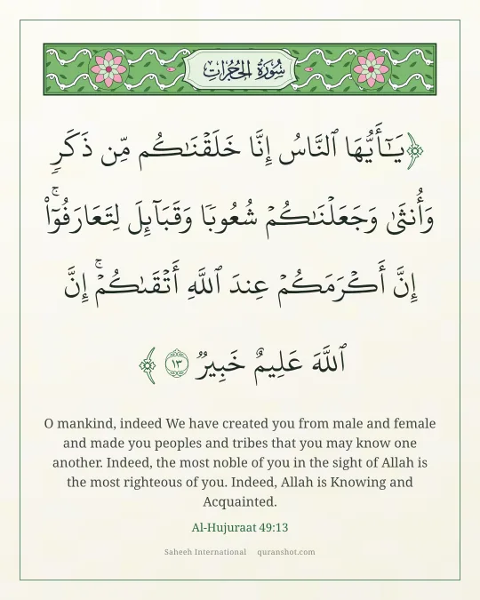 Al-Hujuraat 49:13 — يَـٰٓأَيُّهَا ٱلنَّاسُ إِنَّا خَلَقْنَـٰكُم مِّن ذَكَرٍ وَأُنثَىٰ وَجَعَلْنَـٰكُمْ شُعُوبًا وَقَبَآئِلَ لِتَعَارَفُوٓا۟ ۚ إِنَّ أَكْرَمَكُمْ عِندَ ٱللَّهِ أَتْقَىٰكُمْ ۚ إِنَّ ٱللَّهَ عَلِيمٌ خَبِيرٌ