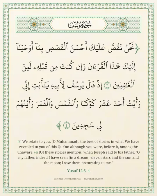 Yusuf 12:3–4 — نَحْنُ نَقُصُّ عَلَيْكَ أَحْسَنَ ٱلْقَصَصِ بِمَآ أَوْحَيْنَآ إِلَيْكَ هَـٰذَا ٱلْقُرْءَانَ وَإِن كُنتَ مِن قَبْلِهِۦ لَمِنَ ٱلْغَـٰفِلِينَ إِذْ قَالَ يُوسُفُ لِأَبِيهِ يَـٰٓأَبَتِ إِنِّى رَأَيْتُ أَحَدَ عَشَرَ كَوْكَبًا وَٱلشَّمْسَ وَٱلْقَمَرَ رَأَيْتُهُمْ لِى سَـٰجِدِينَ