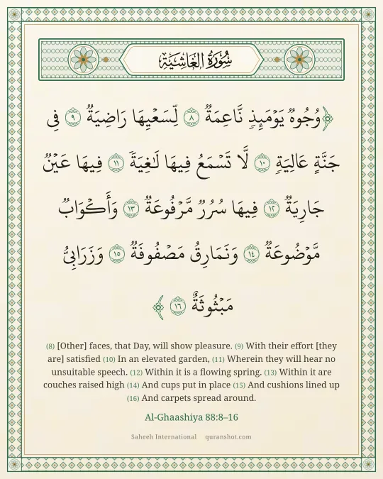 Al-Ghaashiya 88:8–16 — وُجُوهٌ يَوْمَئِذٍ نَّاعِمَةٌ لِّسَعْيِهَا رَاضِيَةٌ فِى جَنَّةٍ عَالِيَةٍ لَّا تَسْمَعُ فِيهَا لَـٰغِيَةً فِيهَا عَيْنٌ جَارِيَةٌ فِيهَا سُرُرٌ مَّرْفُوعَةٌ وَأَكْوَابٌ مَّوْضُوعَةٌ وَنَمَارِقُ مَصْفُوفَةٌ وَزَرَابِىُّ مَبْثُوثَةٌ