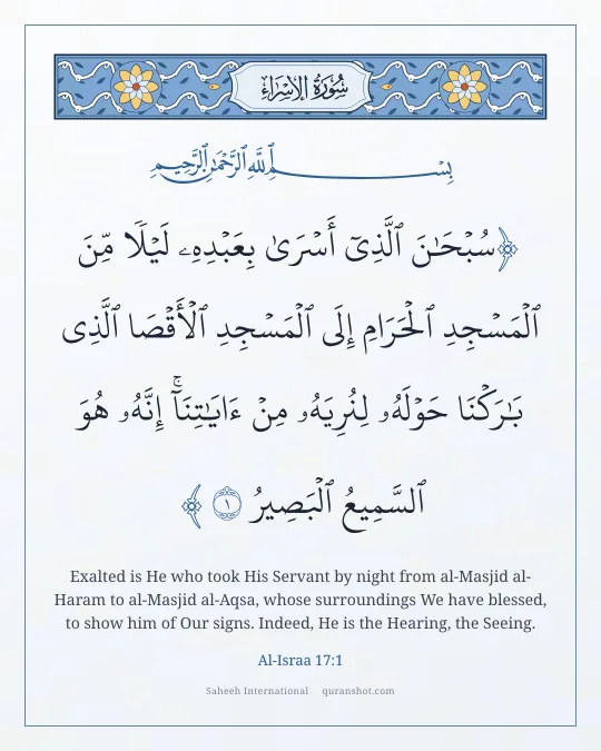 Al-Israa 17:1 — سُبْحَـٰنَ ٱلَّذِىٓ أَسْرَىٰ بِعَبْدِهِۦ لَيْلًا مِّنَ ٱلْمَسْجِدِ ٱلْحَرَامِ إِلَى ٱلْمَسْجِدِ ٱلْأَقْصَا ٱلَّذِى بَـٰرَكْنَا حَوْلَهُۥ لِنُرِيَهُۥ مِنْ ءَايَـٰتِنَآ ۚ إِنَّهُۥ هُوَ ٱلسَّمِيعُ ٱلْبَصِيرُ