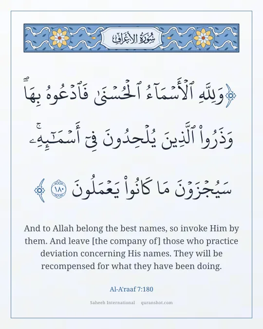 Al-A'raaf 7:180 — وَلِلَّهِ ٱلْأَسْمَآءُ ٱلْحُسْنَىٰ فَٱدْعُوهُ بِهَا ۖ وَذَرُوا۟ ٱلَّذِينَ يُلْحِدُونَ فِىٓ أَسْمَـٰٓئِهِۦ ۚ سَيُجْزَوْنَ مَا كَانُوا۟ يَعْمَلُونَ