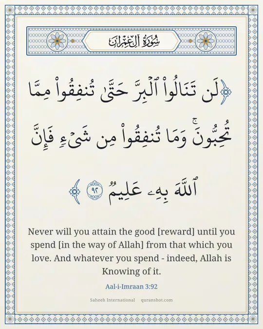 Aal-i-Imraan 3:92 — لَن تَنَالُوا۟ ٱلْبِرَّ حَتَّىٰ تُنفِقُوا۟ مِمَّا تُحِبُّونَ ۚ وَمَا تُنفِقُوا۟ مِن شَىْءٍ فَإِنَّ ٱللَّهَ بِهِۦ عَلِيمٌ