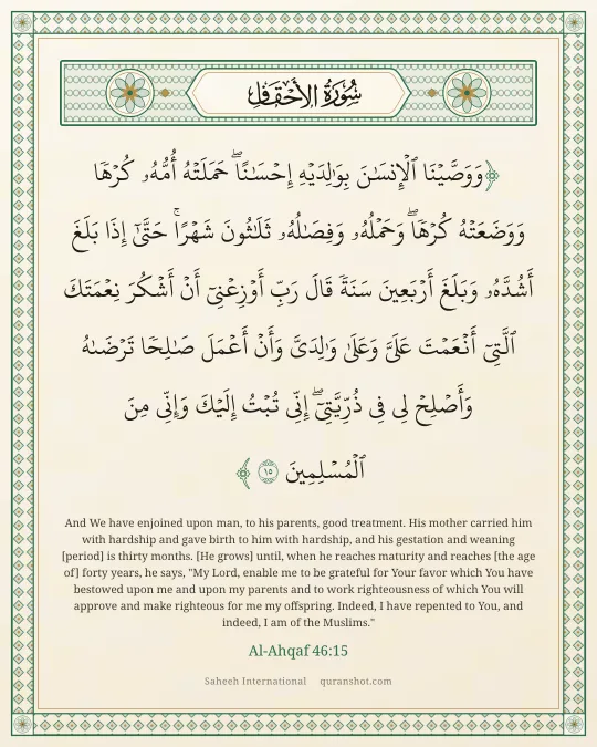 Al-Ahqaf 46:15 — وَوَصَّيْنَا ٱلْإِنسَـٰنَ بِوَٰلِدَيْهِ إِحْسَـٰنًا ۖ حَمَلَتْهُ أُمُّهُۥ كُرْهًا وَوَضَعَتْهُ كُرْهًا ۖ وَحَمْلُهُۥ وَفِصَـٰلُهُۥ ثَلَـٰثُونَ شَهْرًا ۚ حَتَّىٰٓ إِذَا بَلَغَ أَشُدَّهُۥ وَبَلَغَ أَرْبَعِينَ سَنَةً قَالَ رَبِّ أَوْزِعْنِىٓ أَنْ أَشْكُرَ نِعْمَتَكَ ٱلَّتِىٓ أَنْعَمْتَ عَلَىَّ وَعَلَىٰ وَٰلِدَىَّ وَأَنْ أَعْمَلَ صَـٰلِحًا تَرْضَىٰهُ وَأَصْلِحْ لِى فِى ذُرِّيَّتِىٓ ۖ إِنِّى تُبْتُ إِلَيْكَ وَإِنِّى مِنَ ٱلْمُسْلِمِينَ