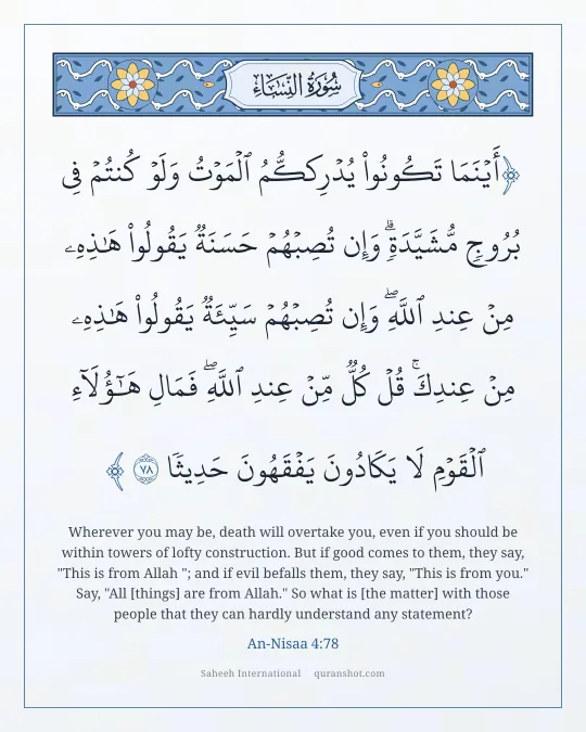 An-Nisaa 4:78 — أَيْنَمَا تَكُونُوا۟ يُدْرِككُّمُ ٱلْمَوْتُ وَلَوْ كُنتُمْ فِى بُرُوجٍ مُّشَيَّدَةٍ ۗ وَإِن تُصِبْهُمْ حَسَنَةٌ يَقُولُوا۟ هَـٰذِهِۦ مِنْ عِندِ ٱللَّهِ ۖ وَإِن تُصِبْهُمْ سَيِّئَةٌ يَقُولُوا۟ هَـٰذِهِۦ مِنْ عِندِكَ ۚ قُلْ كُلٌّ مِّنْ عِندِ ٱللَّهِ ۖ فَمَالِ هَـٰٓؤُلَآءِ ٱلْقَوْمِ لَا يَكَادُونَ يَفْقَهُونَ حَدِيثًا