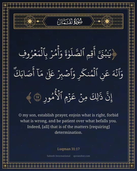 Luqman 31:17 — يَـٰبُنَىَّ أَقِمِ ٱلصَّلَوٰةَ وَأْمُرْ بِٱلْمَعْرُوفِ وَٱنْهَ عَنِ ٱلْمُنكَرِ وَٱصْبِرْ عَلَىٰ مَآ أَصَابَكَ ۖ إِنَّ ذَٰلِكَ مِنْ عَزْمِ ٱلْأُمُورِ