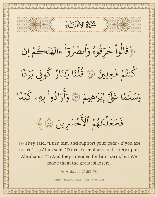 Al-Anbiyaa 21:68–70 — قَالُوا۟ حَرِّقُوهُ وَٱنصُرُوٓا۟ ءَالِهَتَكُمْ إِن كُنتُمْ فَـٰعِلِينَ قُلْنَا يَـٰنَارُ كُونِى بَرْدًا وَسَلَـٰمًا عَلَىٰٓ إِبْرَٰهِيمَ وَأَرَادُوا۟ بِهِۦ كَيْدًا فَجَعَلْنَـٰهُمُ ٱلْأَخْسَرِينَ