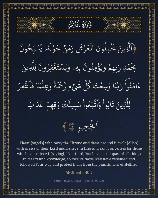 Al-Ghaafir 40:7 — ٱلَّذِينَ يَحْمِلُونَ ٱلْعَرْشَ وَمَنْ حَوْلَهُۥ يُسَبِّحُونَ بِحَمْدِ رَبِّهِمْ وَيُؤْمِنُونَ بِهِۦ وَيَسْتَغْفِرُونَ لِلَّذِينَ ءَامَنُوا۟ رَبَّنَا وَسِعْتَ كُلَّ شَىْءٍ رَّحْمَةً وَعِلْمًا فَٱغْفِرْ لِلَّذِينَ تَابُوا۟ وَٱتَّبَعُوا۟ سَبِيلَكَ وَقِهِمْ عَذَابَ ٱلْجَحِيمِ