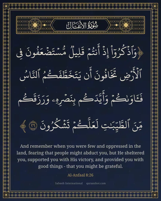 Al-Anfaal 8:26 — وَٱذْكُرُوٓا۟ إِذْ أَنتُمْ قَلِيلٌ مُّسْتَضْعَفُونَ فِى ٱلْأَرْضِ تَخَافُونَ أَن يَتَخَطَّفَكُمُ ٱلنَّاسُ فَـَٔاوَىٰكُمْ وَأَيَّدَكُم بِنَصْرِهِۦ وَرَزَقَكُم مِّنَ ٱلطَّيِّبَـٰتِ لَعَلَّكُمْ تَشْكُرُونَ