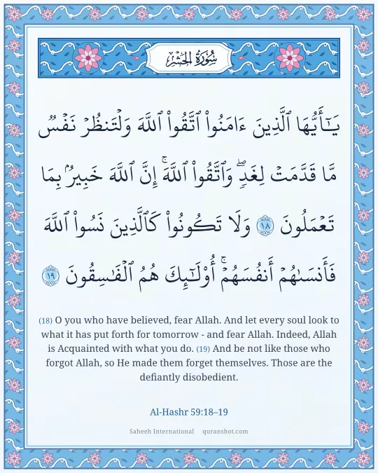 Al-Hashr 59:18–19 — يَـٰٓأَيُّهَا ٱلَّذِينَ ءَامَنُوا۟ ٱتَّقُوا۟ ٱللَّهَ وَلْتَنظُرْ نَفْسٌ مَّا قَدَّمَتْ لِغَدٍ ۖ وَٱتَّقُوا۟ ٱللَّهَ ۚ إِنَّ ٱللَّهَ خَبِيرٌۢ بِمَا تَعْمَلُونَ وَلَا تَكُونُوا۟ كَٱلَّذِينَ نَسُوا۟ ٱللَّهَ فَأَنسَىٰهُمْ أَنفُسَهُمْ ۚ أُو۟لَـٰٓئِكَ هُمُ ٱلْفَـٰسِقُونَ