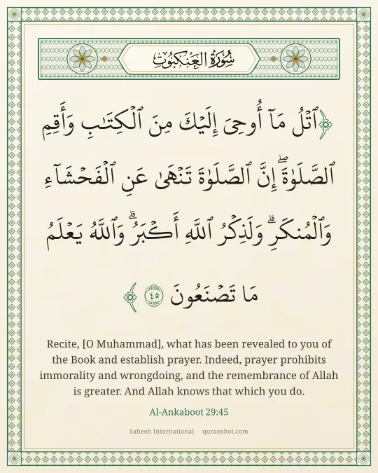 Al-Ankaboot 29:45 — ٱتْلُ مَآ أُوحِىَ إِلَيْكَ مِنَ ٱلْكِتَـٰبِ وَأَقِمِ ٱلصَّلَوٰةَ ۖ إِنَّ ٱلصَّلَوٰةَ تَنْهَىٰ عَنِ ٱلْفَحْشَآءِ وَٱلْمُنكَرِ ۗ وَلَذِكْرُ ٱللَّهِ أَكْبَرُ ۗ وَٱللَّهُ يَعْلَمُ مَا تَصْنَعُونَ