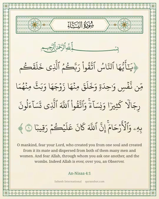 An-Nisaa 4:1 — يَـٰٓأَيُّهَا ٱلنَّاسُ ٱتَّقُوا۟ رَبَّكُمُ ٱلَّذِى خَلَقَكُم مِّن نَّفْسٍ وَٰحِدَةٍ وَخَلَقَ مِنْهَا زَوْجَهَا وَبَثَّ مِنْهُمَا رِجَالًا كَثِيرًا وَنِسَآءً ۚ وَٱتَّقُوا۟ ٱللَّهَ ٱلَّذِى تَسَآءَلُونَ بِهِۦ وَٱلْأَرْحَامَ ۚ إِنَّ ٱللَّهَ كَانَ عَلَيْكُمْ رَقِيبًا