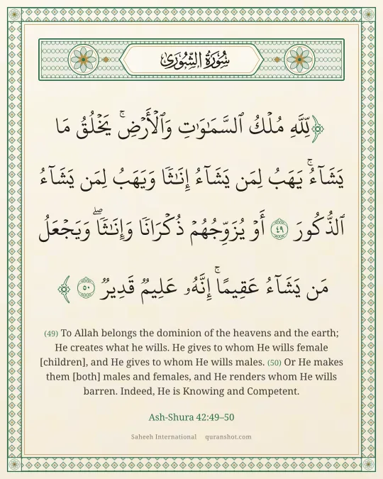 Ash-Shura 42:49–50 — لِّلَّهِ مُلْكُ ٱلسَّمَـٰوَٰتِ وَٱلْأَرْضِ ۚ يَخْلُقُ مَا يَشَآءُ ۚ يَهَبُ لِمَن يَشَآءُ إِنَـٰثًا وَيَهَبُ لِمَن يَشَآءُ ٱلذُّكُورَ أَوْ يُزَوِّجُهُمْ ذُكْرَانًا وَإِنَـٰثًا ۖ وَيَجْعَلُ مَن يَشَآءُ عَقِيمًا ۚ إِنَّهُۥ عَلِيمٌ قَدِيرٌ
