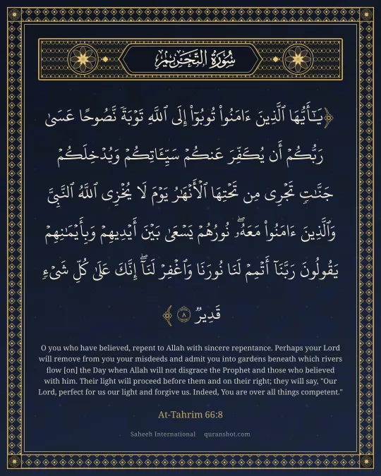 At-Tahrim 66:8 — يَـٰٓأَيُّهَا ٱلَّذِينَ ءَامَنُوا۟ تُوبُوٓا۟ إِلَى ٱللَّهِ تَوْبَةً نَّصُوحًا عَسَىٰ رَبُّكُمْ أَن يُكَفِّرَ عَنكُمْ سَيِّـَٔاتِكُمْ وَيُدْخِلَكُمْ جَنَّـٰتٍ تَجْرِى مِن تَحْتِهَا ٱلْأَنْهَـٰرُ يَوْمَ لَا يُخْزِى ٱللَّهُ ٱلنَّبِىَّ وَٱلَّذِينَ ءَامَنُوا۟ مَعَهُۥ ۖ نُورُهُمْ يَسْعَىٰ بَيْنَ أَيْدِيهِمْ وَبِأَيْمَـٰنِهِمْ يَقُولُونَ رَبَّنَآ أَتْمِمْ لَنَا نُورَنَا وَٱغْفِرْ لَنَآ ۖ إِنَّكَ عَلَىٰ كُلِّ شَىْءٍ قَدِيرٌ