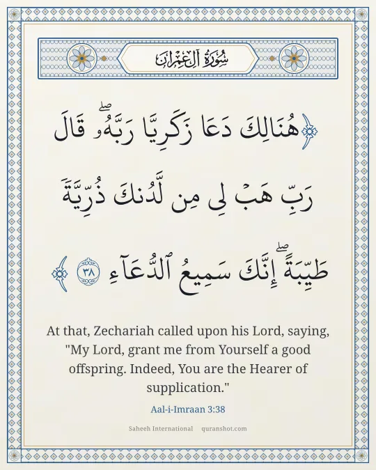 Aal-i-Imraan 3:38 — هُنَالِكَ دَعَا زَكَرِيَّا رَبَّهُۥ ۖ قَالَ رَبِّ هَبْ لِى مِن لَّدُنكَ ذُرِّيَّةً طَيِّبَةً ۖ إِنَّكَ سَمِيعُ ٱلدُّعَآءِ