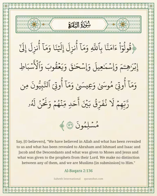 Al-Baqara 2:136 — قُولُوٓا۟ ءَامَنَّا بِٱللَّهِ وَمَآ أُنزِلَ إِلَيْنَا وَمَآ أُنزِلَ إِلَىٰٓ إِبْرَٰهِـۧمَ وَإِسْمَـٰعِيلَ وَإِسْحَـٰقَ وَيَعْقُوبَ وَٱلْأَسْبَاطِ وَمَآ أُوتِىَ مُوسَىٰ وَعِيسَىٰ وَمَآ أُوتِىَ ٱلنَّبِيُّونَ مِن رَّبِّهِمْ لَا نُفَرِّقُ بَيْنَ أَحَدٍ مِّنْهُمْ وَنَحْنُ لَهُۥ مُسْلِمُونَ