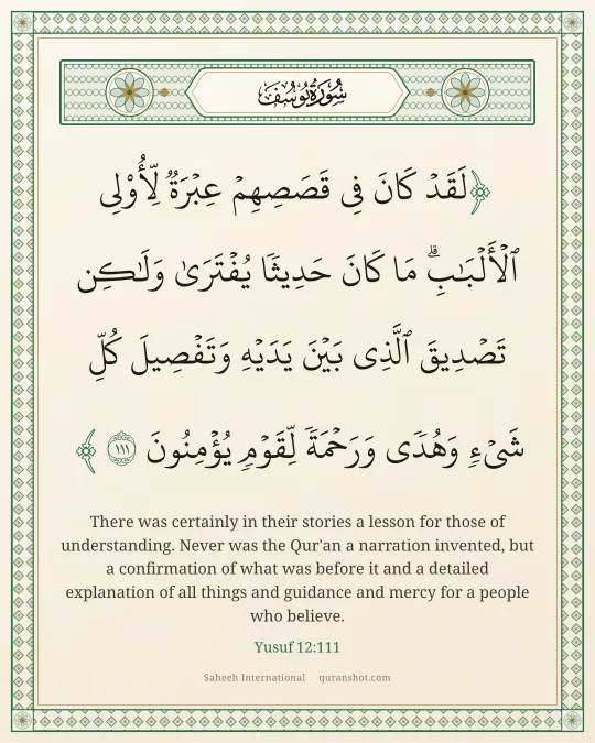 Yusuf 12:111 — لَقَدْ كَانَ فِى قَصَصِهِمْ عِبْرَةٌ لِّأُو۟لِى ٱلْأَلْبَـٰبِ ۗ مَا كَانَ حَدِيثًا يُفْتَرَىٰ وَلَـٰكِن تَصْدِيقَ ٱلَّذِى بَيْنَ يَدَيْهِ وَتَفْصِيلَ كُلِّ شَىْءٍ وَهُدًى وَرَحْمَةً لِّقَوْمٍ يُؤْمِنُونَ