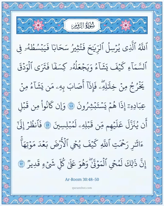 Ar-Room 30:48–50 — ٱللَّهُ ٱلَّذِى يُرْسِلُ ٱلرِّيَـٰحَ فَتُثِيرُ سَحَابًا فَيَبْسُطُهُۥ فِى ٱلسَّمَآءِ كَيْفَ يَشَآءُ وَيَجْعَلُهُۥ كِسَفًا فَتَرَى ٱلْوَدْقَ يَخْرُجُ مِنْ خِلَـٰلِهِۦ ۖ فَإِذَآ أَصَابَ بِهِۦ مَن يَشَآءُ مِنْ عِبَادِهِۦٓ إِذَا هُمْ يَسْتَبْشِرُونَ وَإِن كَانُوا۟ مِن قَبْلِ أَن يُنَزَّلَ عَلَيْهِم مِّن قَبْلِهِۦ لَمُبْلِسِينَ فَٱنظُرْ إِلَىٰٓ ءَاثَـٰرِ رَحْمَتِ ٱللَّهِ كَيْفَ يُحْىِ ٱلْأَرْضَ بَعْدَ مَوْتِهَآ ۚ إِنَّ ذَٰلِكَ لَمُحْىِ ٱلْمَوْتَىٰ ۖ وَهُوَ عَلَىٰ كُلِّ شَىْءٍ قَدِيرٌ