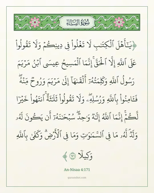 An-Nisaa 4:171 — يَـٰٓأَهْلَ ٱلْكِتَـٰبِ لَا تَغْلُوا۟ فِى دِينِكُمْ وَلَا تَقُولُوا۟ عَلَى ٱللَّهِ إِلَّا ٱلْحَقَّ ۚ إِنَّمَا ٱلْمَسِيحُ عِيسَى ٱبْنُ مَرْيَمَ رَسُولُ ٱللَّهِ وَكَلِمَتُهُۥٓ أَلْقَىٰهَآ إِلَىٰ مَرْيَمَ وَرُوحٌ مِّنْهُ ۖ فَـَٔامِنُوا۟ بِٱللَّهِ وَرُسُلِهِۦ ۖ وَلَا تَقُولُوا۟ ثَلَـٰثَةٌ ۚ ٱنتَهُوا۟ خَيْرًا لَّكُمْ ۚ إِنَّمَا ٱللَّهُ إِلَـٰهٌ وَٰحِدٌ ۖ سُبْحَـٰنَهُۥٓ أَن يَكُونَ لَهُۥ وَلَدٌ ۘ لَّهُۥ مَا فِى ٱلسَّمَـٰوَٰتِ وَمَا فِى ٱلْأَرْضِ ۗ وَكَفَىٰ بِٱللَّهِ وَكِيلًا
