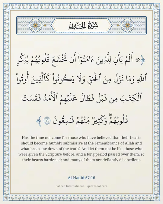 Al-Hadid 57:16 — ۞ أَلَمْ يَأْنِ لِلَّذِينَ ءَامَنُوٓا۟ أَن تَخْشَعَ قُلُوبُهُمْ لِذِكْرِ ٱللَّهِ وَمَا نَزَلَ مِنَ ٱلْحَقِّ وَلَا يَكُونُوا۟ كَٱلَّذِينَ أُوتُوا۟ ٱلْكِتَـٰبَ مِن قَبْلُ فَطَالَ عَلَيْهِمُ ٱلْأَمَدُ فَقَسَتْ قُلُوبُهُمْ ۖ وَكَثِيرٌ مِّنْهُمْ فَـٰسِقُونَ