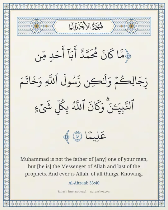 Al-Ahzaab 33:40 — مَّا كَانَ مُحَمَّدٌ أَبَآ أَحَدٍ مِّن رِّجَالِكُمْ وَلَـٰكِن رَّسُولَ ٱللَّهِ وَخَاتَمَ ٱلنَّبِيِّـۧنَ ۗ وَكَانَ ٱللَّهُ بِكُلِّ شَىْءٍ عَلِيمًا