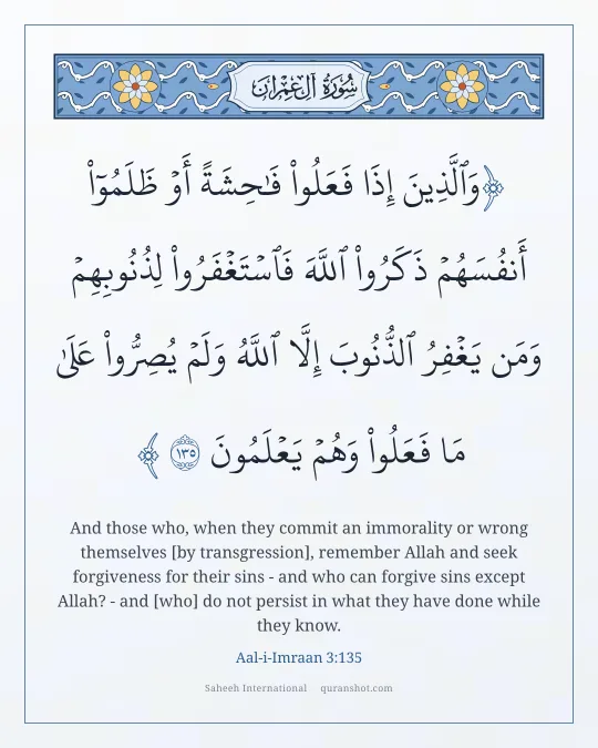 Aal-i-Imraan 3:135 — وَٱلَّذِينَ إِذَا فَعَلُوا۟ فَـٰحِشَةً أَوْ ظَلَمُوٓا۟ أَنفُسَهُمْ ذَكَرُوا۟ ٱللَّهَ فَٱسْتَغْفَرُوا۟ لِذُنُوبِهِمْ وَمَن يَغْفِرُ ٱلذُّنُوبَ إِلَّا ٱللَّهُ وَلَمْ يُصِرُّوا۟ عَلَىٰ مَا فَعَلُوا۟ وَهُمْ يَعْلَمُونَ