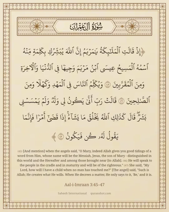 Aal-i-Imraan 3:45–47 — إِذْ قَالَتِ ٱلْمَلَـٰٓئِكَةُ يَـٰمَرْيَمُ إِنَّ ٱللَّهَ يُبَشِّرُكِ بِكَلِمَةٍ مِّنْهُ ٱسْمُهُ ٱلْمَسِيحُ عِيسَى ٱبْنُ مَرْيَمَ وَجِيهًا فِى ٱلدُّنْيَا وَٱلْـَٔاخِرَةِ وَمِنَ ٱلْمُقَرَّبِينَ وَيُكَلِّمُ ٱلنَّاسَ فِى ٱلْمَهْدِ وَكَهْلًا وَمِنَ ٱلصَّـٰلِحِينَ قَالَتْ رَبِّ أَنَّىٰ يَكُونُ لِى وَلَدٌ وَلَمْ يَمْسَسْنِى بَشَرٌ ۖ قَالَ كَذَٰلِكِ ٱللَّهُ يَخْلُقُ مَا يَشَآءُ ۚ إِذَا قَضَىٰٓ أَمْرًا فَإِنَّمَا يَقُولُ لَهُۥ كُن فَيَكُونُ