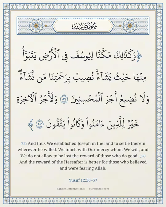 Yusuf 12:56–57 — وَكَذَٰلِكَ مَكَّنَّا لِيُوسُفَ فِى ٱلْأَرْضِ يَتَبَوَّأُ مِنْهَا حَيْثُ يَشَآءُ ۚ نُصِيبُ بِرَحْمَتِنَا مَن نَّشَآءُ ۖ وَلَا نُضِيعُ أَجْرَ ٱلْمُحْسِنِينَ وَلَأَجْرُ ٱلْـَٔاخِرَةِ خَيْرٌ لِّلَّذِينَ ءَامَنُوا۟ وَكَانُوا۟ يَتَّقُونَ