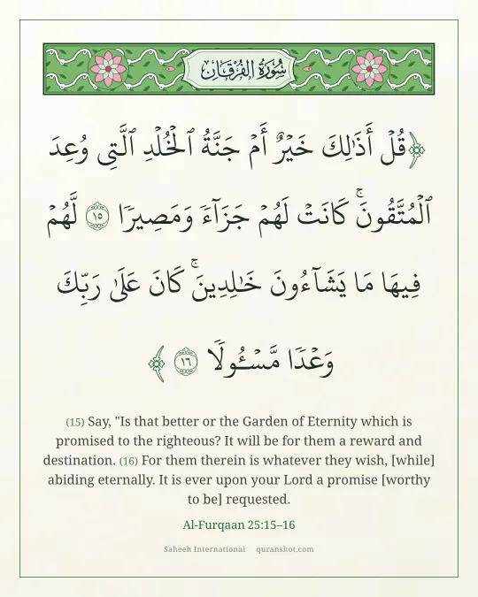 Al-Furqaan 25:15–16 — قُلْ أَذَٰلِكَ خَيْرٌ أَمْ جَنَّةُ ٱلْخُلْدِ ٱلَّتِى وُعِدَ ٱلْمُتَّقُونَ ۚ كَانَتْ لَهُمْ جَزَآءً وَمَصِيرًا لَّهُمْ فِيهَا مَا يَشَآءُونَ خَـٰلِدِينَ ۚ كَانَ عَلَىٰ رَبِّكَ وَعْدًا مَّسْـُٔولًا